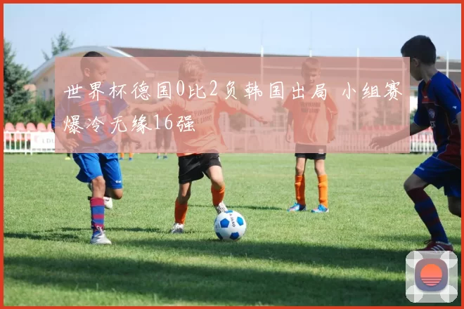 世界杯德国0比2负韩国出局 小组赛爆冷无缘16强