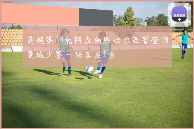 英超第34轮阿森纳胜切尔西暂登顶曼城少赛一场落后1分