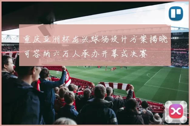 重庆亚洲杯龙兴球场设计方案揭晓可容纳六万人承办开幕式决赛