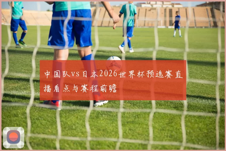 中国队vs日本2026世界杯预选赛直播看点与赛程前瞻