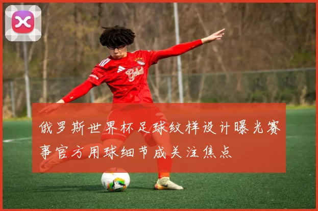 俄罗斯世界杯足球纹样设计曝光赛事官方用球细节成关注焦点