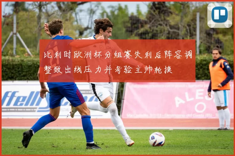 比利时欧洲杯分组赛失利后阵容调整致出线压力并考验主帅轮换