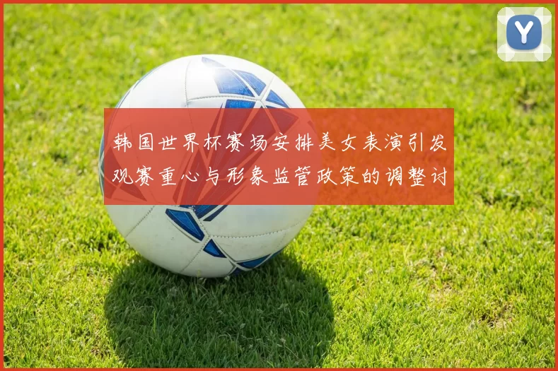 韩国世界杯赛场安排美女表演引发观赛重心与形象监管政策的调整讨论