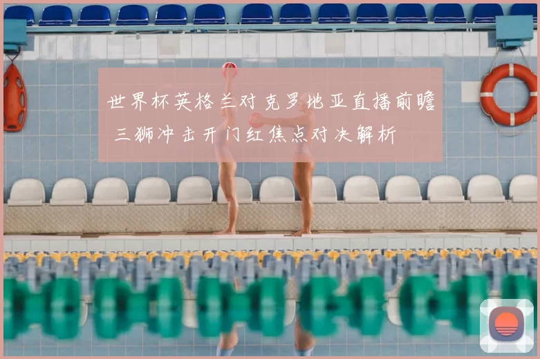 世界杯英格兰对克罗地亚直播前瞻 三狮冲击开门红焦点对决解析