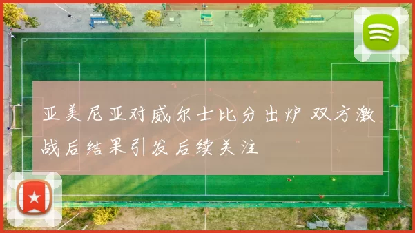 亚美尼亚对威尔士比分出炉 双方激战后结果引发后续关注