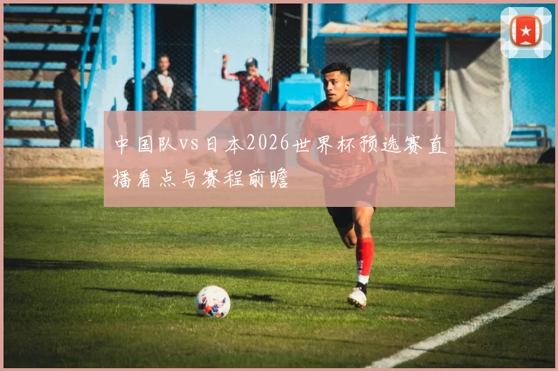 中国队vs日本2026世界杯预选赛直播看点与赛程前瞻