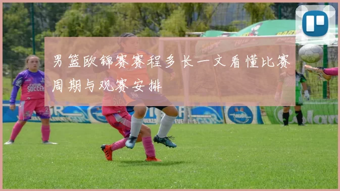 男篮欧锦赛赛程多长一文看懂比赛周期与观赛安排