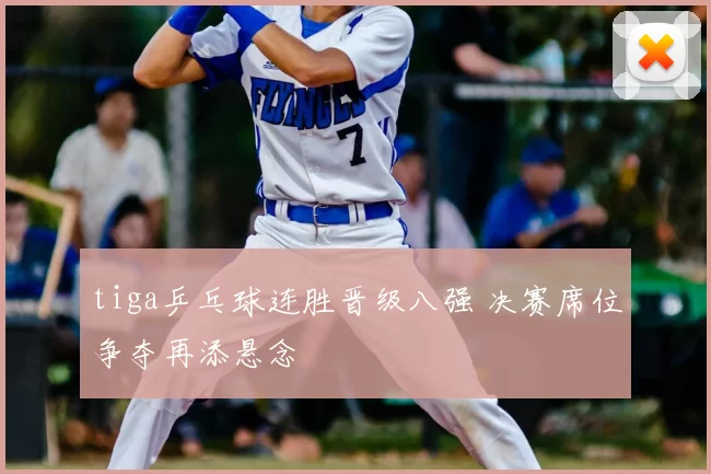 tiga乒乓球连胜晋级八强 决赛席位争夺再添悬念