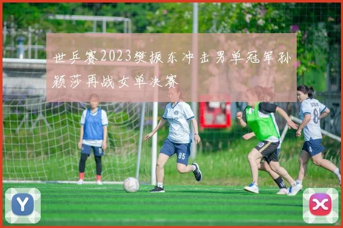 世乒赛2023樊振东冲击男单冠军孙颖莎再战女单决赛