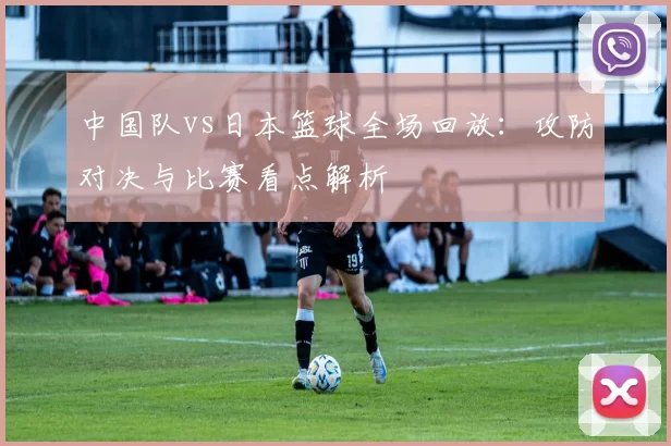 中国队vs日本篮球全场回放：攻防对决与比赛看点解析