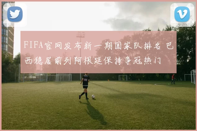 FIFA官网发布新一期国家队排名 巴西稳居前列阿根廷保持争冠热门