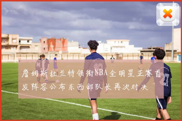 詹姆斯杜兰特领衔NBA全明星正赛首发阵容公布东西部队长再次对决