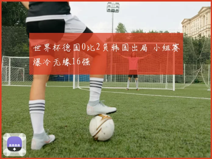 世界杯德国0比2负韩国出局 小组赛爆冷无缘16强