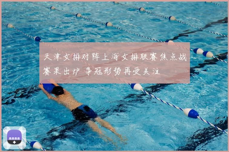 天津女排对阵上海女排联赛焦点战赛果出炉 争冠形势再受关注