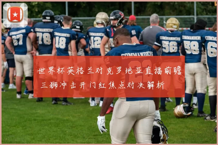 世界杯英格兰对克罗地亚直播前瞻 三狮冲击开门红焦点对决解析