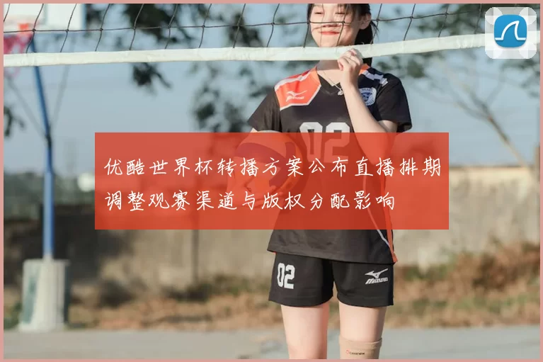优酷世界杯转播方案公布直播排期调整观赛渠道与版权分配影响
