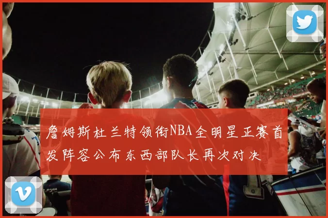 詹姆斯杜兰特领衔NBA全明星正赛首发阵容公布东西部队长再次对决