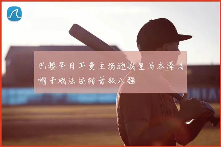 巴黎圣日耳曼主场迎战皇马本泽马帽子戏法逆转晋级八强