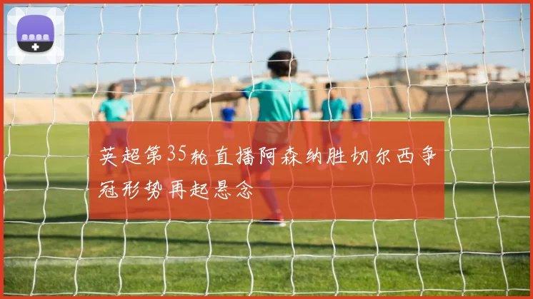 英超第35轮直播阿森纳胜切尔西争冠形势再起悬念