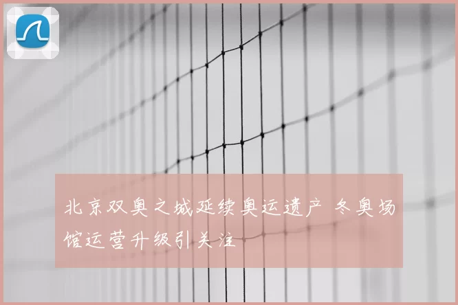 北京双奥之城延续奥运遗产 冬奥场馆运营升级引关注