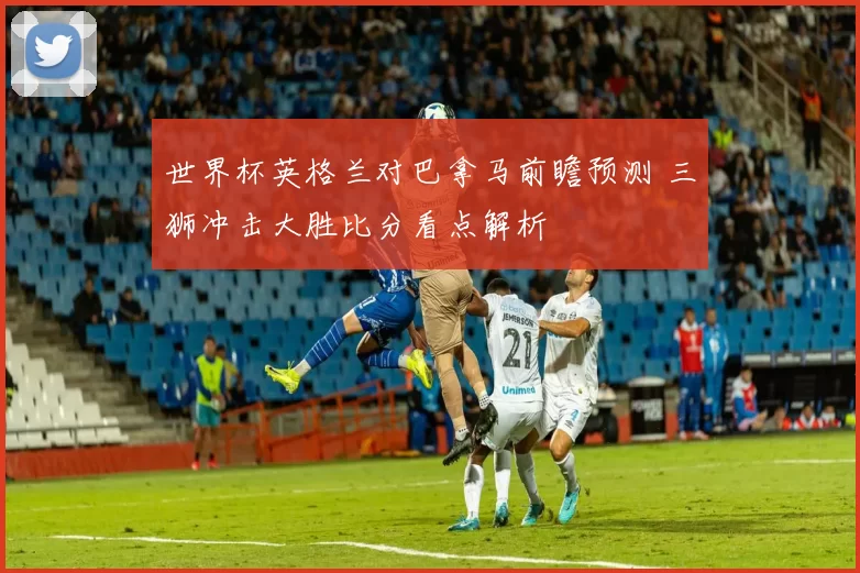 世界杯英格兰对巴拿马前瞻预测 三狮冲击大胜比分看点解析