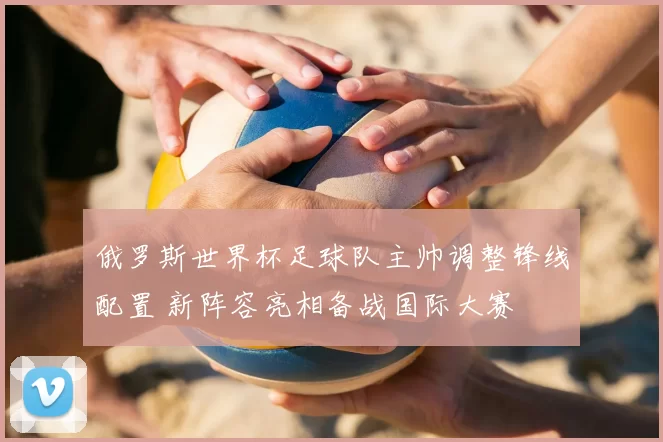 俄罗斯世界杯足球队主帅调整锋线配置 新阵容亮相备战国际大赛