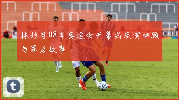 林妙可08年奥运会开幕式表演回顾与幕后故事