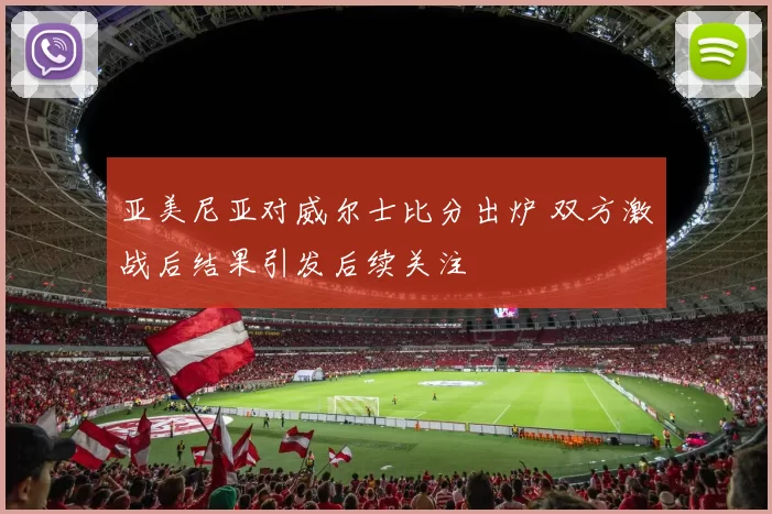 亚美尼亚对威尔士比分出炉 双方激战后结果引发后续关注