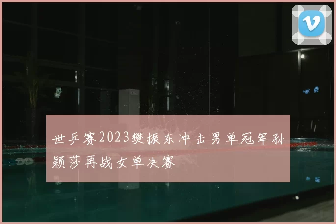 世乒赛2023樊振东冲击男单冠军孙颖莎再战女单决赛