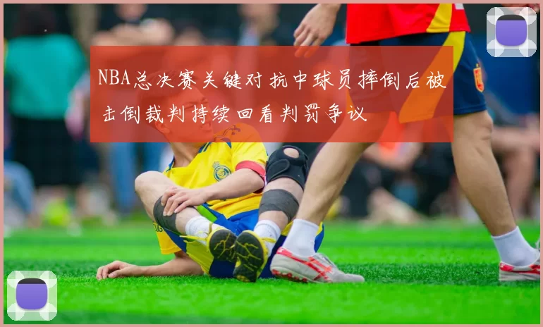 NBA总决赛关键对抗中球员摔倒后被击倒裁判持续回看判罚争议