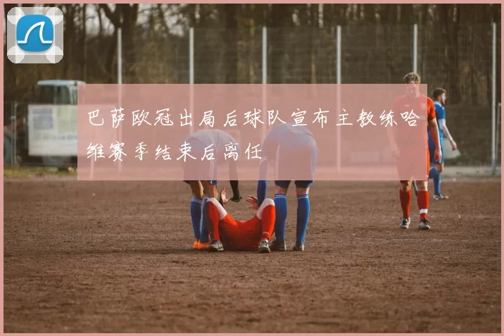 巴萨欧冠出局后球队宣布主教练哈维赛季结束后离任